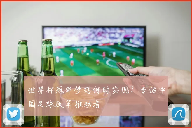 世界杯冠军梦想何时实现?专访中国足球改革推动者