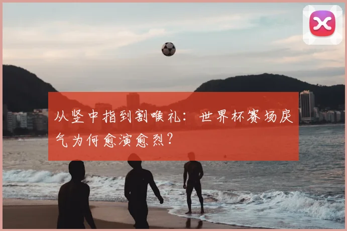 从竖中指到割喉礼：世界杯赛场戾气为何愈演愈烈？