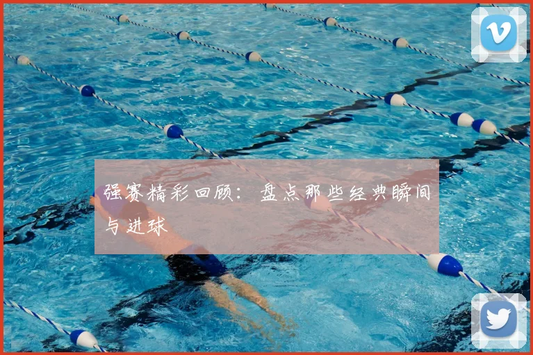 强赛精彩回顾：盘点那些经典瞬间与进球
