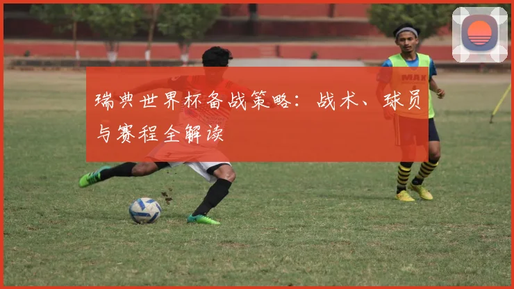瑞典世界杯备战策略：战术、球员与赛程全解读