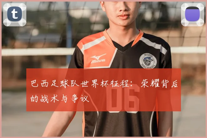 巴西足球队世界杯征程:荣耀背后的战术与争议