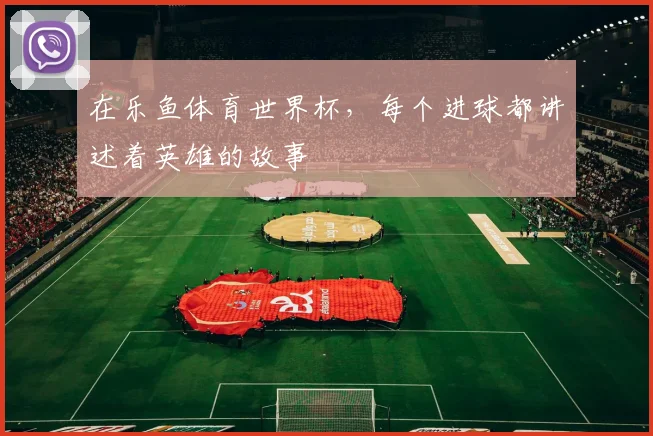 在乐鱼体育世界杯,每个进球都讲述着英雄的故事
