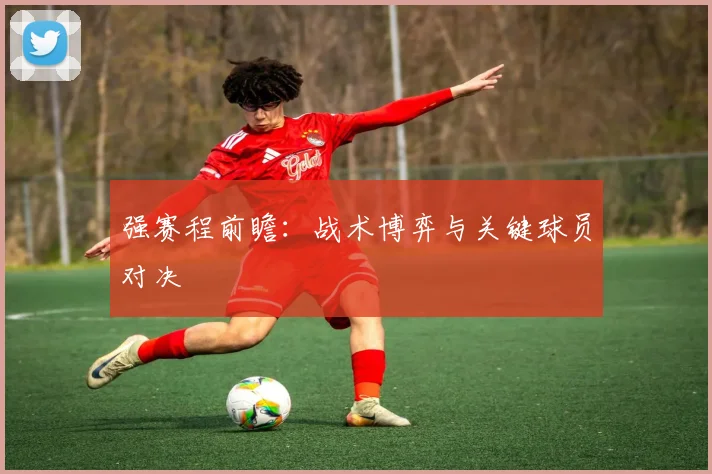 强赛程前瞻：战术博弈与关键球员对决