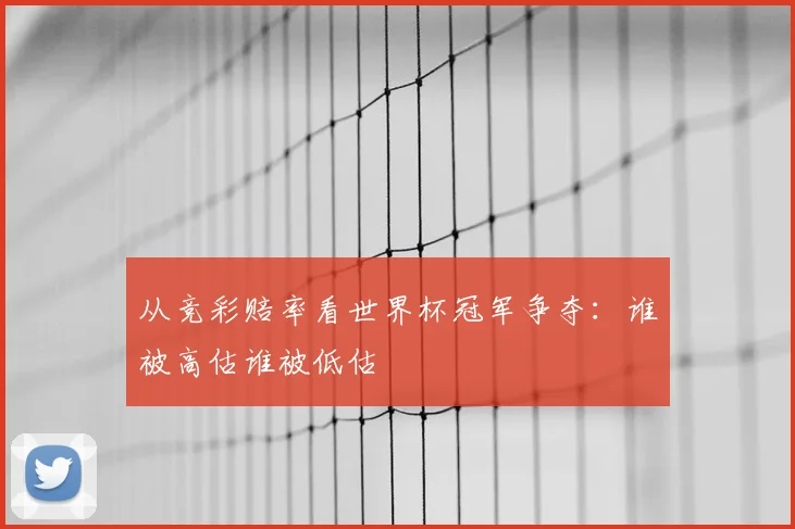 从竞彩赔率看世界杯冠军争夺：谁被高估谁被低估