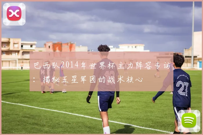 巴西队2014年世界杯主力阵容专访:揭秘五星军团的战术核心