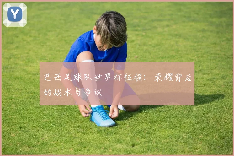 巴西足球队世界杯征程:荣耀背后的战术与争议